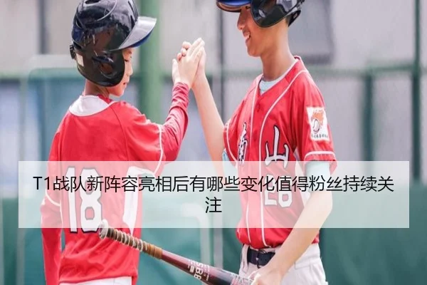 T1战队新阵容亮相后有哪些变化值得粉丝持续关注