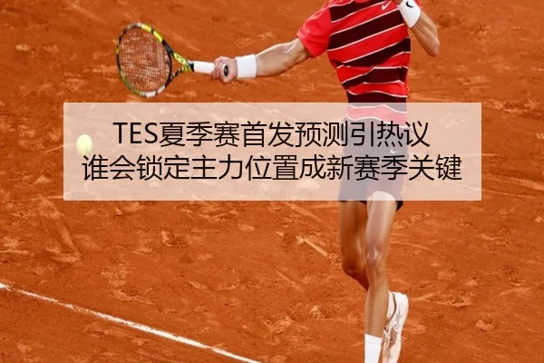 TES夏季赛首发预测引热议 谁会锁定主力位置成新赛季关键（xiongmaotiyu）
